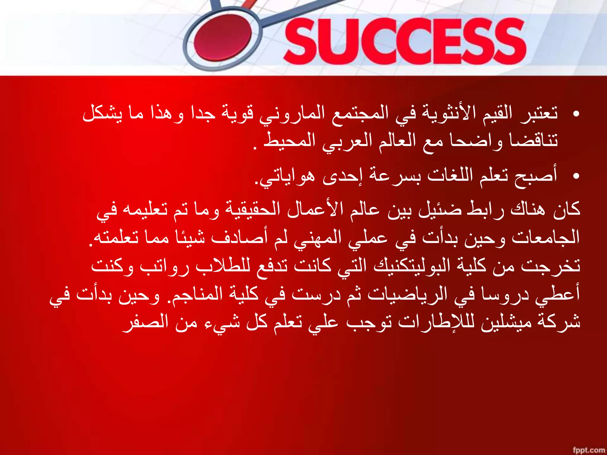 •‫ي‬ ‫ما‬ ‫وهذا‬ ‫جدا‬ ‫قوية‬ ‫الماروني‬ ‫المجتمع‬ ‫في‬ ‫األنثوية‬ ‫القيم‬ ‫تعتبر‬‫شكل‬
‫المحيط‬ ‫العربي‬ ‫العالم‬ ‫مع‬ ‫واضحا‬ ‫تناقضا‬.
•‫هواياتي‬ ‫إحدى‬ ‫بسرعة‬ ‫اللغات‬ ‫تعلم‬ ‫أصبح‬.
‫كان‬‫وما‬ ‫الحقيقية‬ ‫األعمال‬ ‫عالم‬ ‫بين‬ ‫ضئيل‬ ‫رابط‬ ‫هناك‬‫تعليمه‬ ‫تم‬‫في‬
‫تعلمته‬ ‫مما‬ ‫شيئا‬ ‫أصادف‬ ‫لم‬ ‫المهني‬ ‫عملي‬ ‫في‬ ‫بدأت‬ ‫وحين‬ ‫الجامعات‬.
‫وكنت‬ ‫رواتب‬ ‫للطالب‬ ‫تدفع‬ ‫كانت‬ ‫التي‬ ‫البوليتكنيك‬ ‫كلية‬ ‫من‬ ‫تخرجت‬
‫المناجم‬ ‫كلية‬ ‫في‬ ‫درست‬ ‫ثم‬ ‫الرياضيات‬ ‫في‬ ‫دروسا‬ ‫أعطي‬.‫في‬ ‫بدأت‬ ‫وحين‬
‫الصفر‬ ‫من‬ ‫شيء‬ ‫كل‬ ‫تعلم‬ ‫علي‬ ‫توجب‬ ‫للإلطارات‬ ‫ميشلين‬ ‫شركة‬
 
