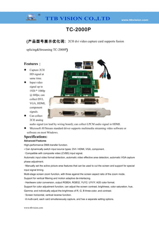 TC-2000P
(产品型号展示优化词: 2CH dvi video capture card supports fusion
splicing&Streaming TC-2000P)
Features：
 Capture 2CH
HD signal at
same time.
 Input video
signal up to
1920 * 1080p
@ 60fps; can
collect DVI,
VGA, HDMI,
component
signals.
 Can collect
2CH analog
audio signal (on lead by wiring board); can collect LPCM audio signal in HDMI.
 Microsoft AVStream standard driver supports multimedia streaming video software or
software on most Windows.
Specifications:
Advanced Features
High-performance DMA transfer function.
• Can dynamically switch input source types: DVI / HDMI, VGA, component.
· Compatible with composite video (CVBS) input signal.
Automatic input video format detection, automatic video effective area detection, automatic VGA capture
phase adjustment.
· Manually set the active picture area features that can be used to cut the screen and support for special
input signal timing.
Multi-stage screen zoom function, with three against the screen aspect ratio of the zoom mode.
Support for vertical filtering and motion adaptive de-interlacing.
· Hardware color conversion, output RGB24, RGB32, YUY2, UYVY, I420 color format.
Support for color adjustment function, can adjust the screen contrast, brightness, color saturation, hue,
Gamma; and individually adjust the brightness of R, G, B three-color, and contrast.
· Screen horizontal, vertical reverse function.
· A multi-card, each card simultaneously capture, and has a separate setting options.
www.ttbvision.com
 