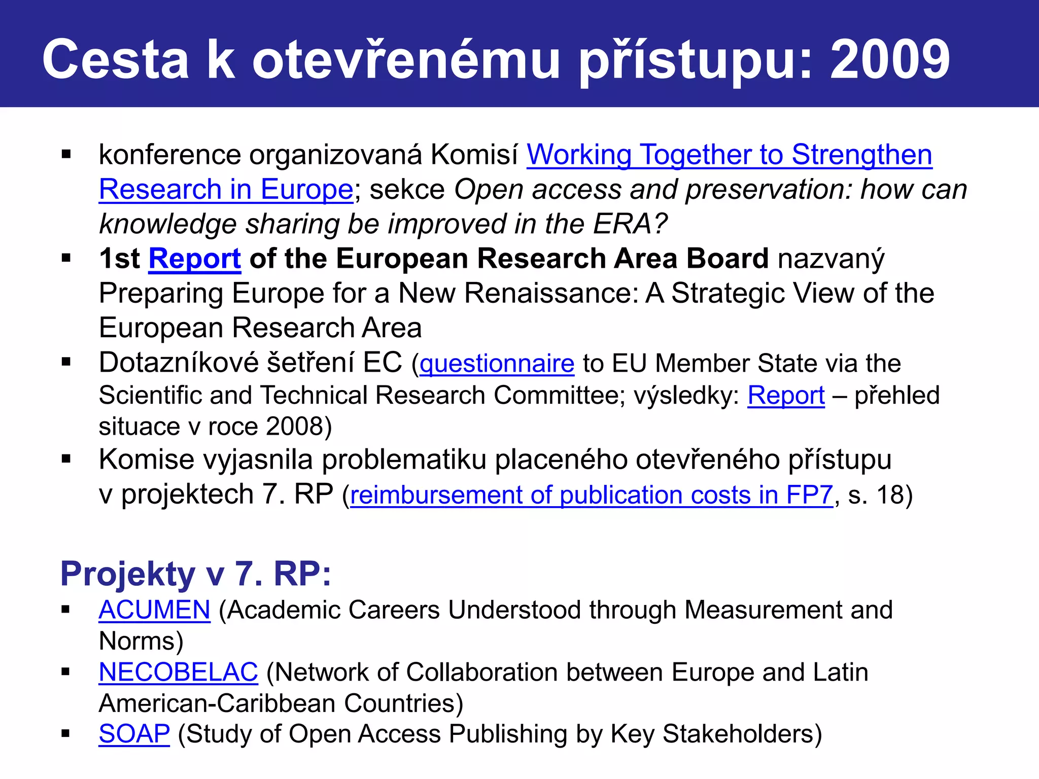  konference organizovaná Komisí Working Together to Strengthen
Research in Europe; sekce Open access and preservation: how can
knowledge sharing be improved in the ERA?
 1st Report of the European Research Area Board nazvaný
Preparing Europe for a New Renaissance: A Strategic View of the
European Research Area
 Dotazníkové šetření EC (questionnaire to EU Member State via the
Scientific and Technical Research Committee; výsledky: Report – přehled
situace v roce 2008)
 Komise vyjasnila problematiku placeného otevřeného přístupu
v projektech 7. RP (reimbursement of publication costs in FP7, s. 18)
Projekty v 7. RP:
 ACUMEN (Academic Careers Understood through Measurement and
Norms)
 NECOBELAC (Network of Collaboration between Europe and Latin
American-Caribbean Countries)
 SOAP (Study of Open Access Publishing by Key Stakeholders)
Cesta k otevřenému přístupu: 2009
 