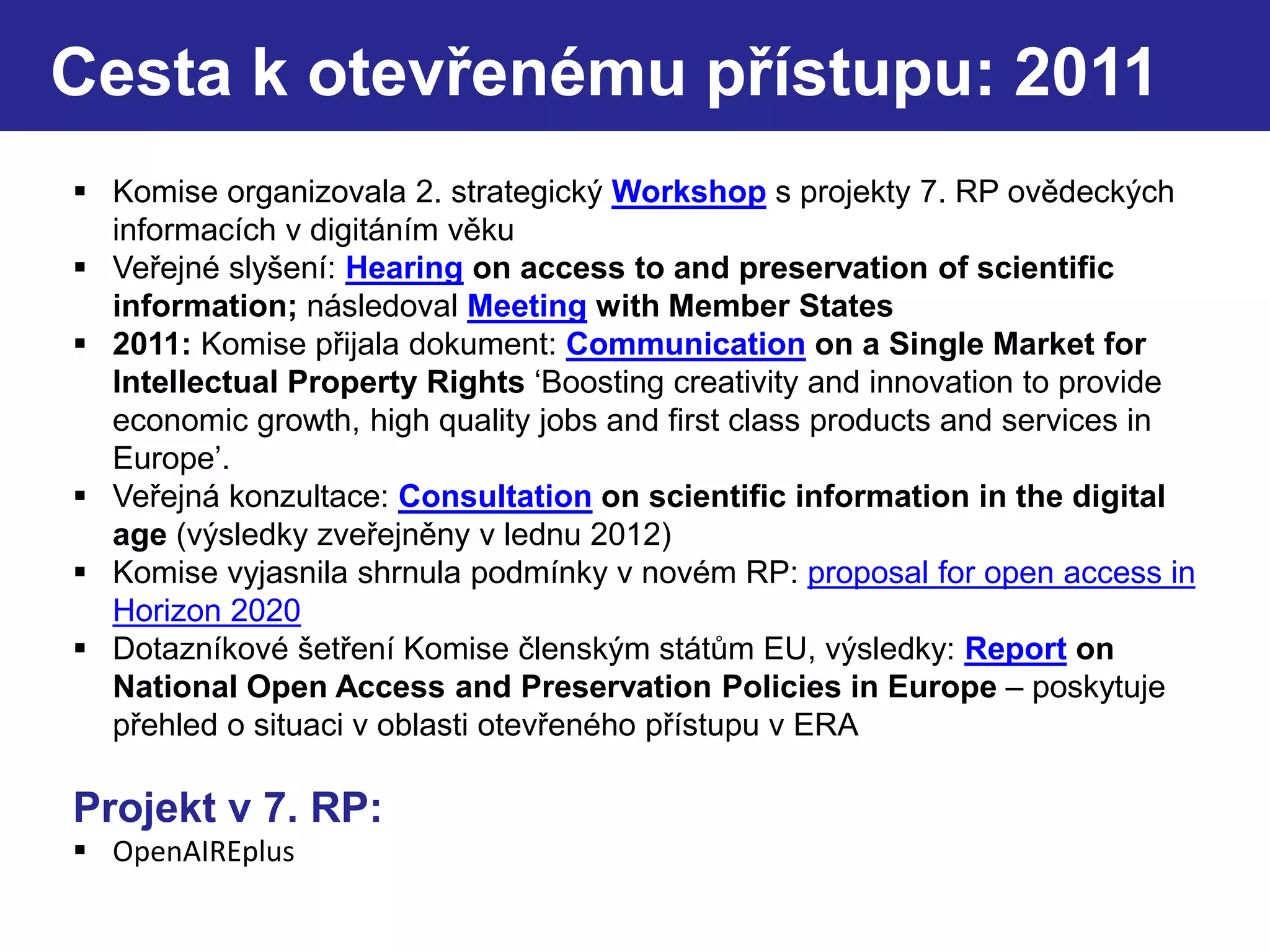 Cesta k otevřenému přístupu: 2011
 Komise organizovala 2. strategický Workshop s projekty 7. RP ovědeckých
informacích v digitáním věku
 Veřejné slyšení: Hearing on access to and preservation of scientific
information; následoval Meeting with Member States
 2011: Komise přijala dokument: Communication on a Single Market for
Intellectual Property Rights ‘Boosting creativity and innovation to provide
economic growth, high quality jobs and first class products and services in
Europe’.
 Veřejná konzultace: Consultation on scientific information in the digital
age (výsledky zveřejněny v lednu 2012)
 Komise vyjasnila shrnula podmínky v novém RP: proposal for open access in
Horizon 2020
 Dotazníkové šetření Komise členským státům EU, výsledky: Report on
National Open Access and Preservation Policies in Europe – poskytuje
přehled o situaci v oblasti otevřeného přístupu v ERA
Projekt v 7. RP:
 OpenAIREplus
 