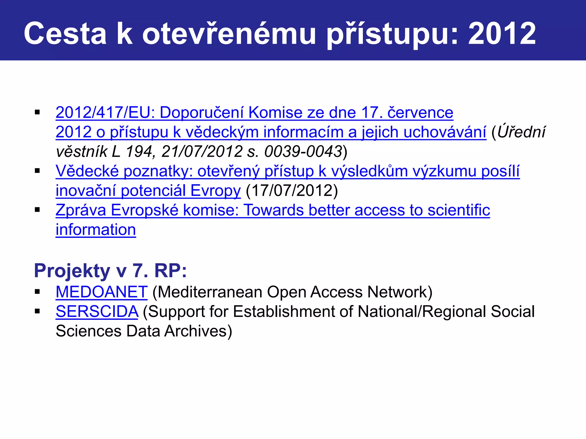 Cesta k otevřenému přístupu: 2012
 2012/417/EU: Doporučení Komise ze dne 17. července
2012 o přístupu k vědeckým informacím a jejich uchovávání (Úřední
věstník L 194, 21/07/2012 s. 0039-0043)
 Vědecké poznatky: otevřený přístup k výsledkům výzkumu posílí
inovační potenciál Evropy (17/07/2012)
 Zpráva Evropské komise: Towards better access to scientific
information
Projekty v 7. RP:
 MEDOANET (Mediterranean Open Access Network)
 SERSCIDA (Support for Establishment of National/Regional Social
Sciences Data Archives)
 