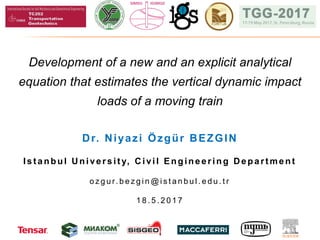 Development of a new and an explicit analytical
equation that estimates the vertical dynamic impact
loads of a moving train
Dr. Niyazi Özgür BEZGIN
Ist anbul U niversit y, C ivil Engineering D epart ment
o z g u r. b e z g i n @ i s t a n b u l . e d u . t r
1 8 . 5 . 2 0 1 7
 