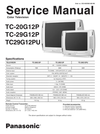 Service Manual Order no. DCS-AGO2002-002-MS 
TC-20G12P 
TC-29G12P 
TC29G12PU 
TC-29G12P 
AC ~ 110/220V 50/60Hz 
99W 
75 OHMS - VHF/UHF/CATV (F outlet) 
PAL-M/PAL-N/NTSC/AUT 
VHF: 2 ~ 13/UHF: 14 ~ 69/CATV: 1 ~ 125 
by frequency (FST) 
3 + 3W RMS 
1 Vpp, 75 OHMS 
500mV, 47K OHMS 
0,0 ~ 2,0V, 4,7K OHMS 
STEREO, SAP, MONO 
PANABLACK 680 mm 
800 x 576 x 545 mm 
35 kg 
Color Television 
Specifications 
TELEVISOR 
Source 
Consumption (Potency) 
Antenna input 
Color system 
Channels reception 
Tuning system 
Audio power 
Video input 
Audio input 
Audio output 
Audio reception 
Visual diagonal Cinescope 
Dimensions (W / H / D) 
Weight 
Remote Control Transmiter: 
Power Source 3V (2 R6 batteries) 
Infrared Length 9500 A (Angstron) 
Number of Buttons 20 buttons 
Dimensions (W x H x D) (51 x 26 x 140) mm 
Provided accessories 
l 1 Remote Control Transmiter 
l 1 Antenna adaptor 300W/75W 
l 2 R6 size batteries 1,5V (ABNT/IEC) 
TC-20G12P 
78W 
PANABLACK 480 mm 
630 x 468 x 483 mm 
19,5 kg 
The above specifications are subject to changes without notice. 
Panasonic® 
TC-29G12PU 
99W 
PANABLACK 680 mm 
800 x 576 x 545 mm 
35 kg 
 