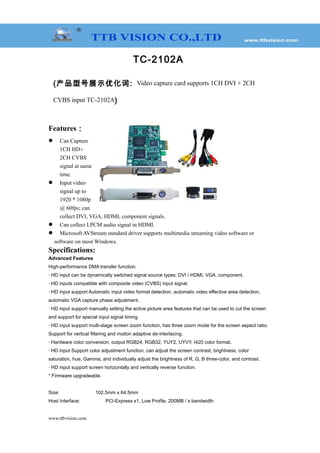 TC-2102A
(产品型号展示优化词: Video capture card supports 1CH DVI + 2CH
CVBS input TC-2102A)
Features：
 Can Capture
1CH HD+
2CH CVBS
signal at same
time.
 Input video
signal up to
1920 * 1080p
@ 60fps; can
collect DVI, VGA, HDMI, component signals.
 Can collect LPCM audio signal in HDMI.
 Microsoft AVStream standard driver supports multimedia streaming video software or
software on most Windows.
Specifications:
Advanced Features
High-performance DMA transfer function.
· HD input can be dynamically switched signal source types: DVI / HDMI, VGA, component.
· HD inputs compatible with composite video (CVBS) input signal.
· HD input support Automatic input video format detection, automatic video effective area detection,
automatic VGA capture phase adjustment.
· HD input support manually setting the active picture area features that can be used to cut the screen
and support for special input signal timing.
· HD input support multi-stage screen zoom function, has three zoom mode for the screen aspect ratio.
Support for vertical filtering and motion adaptive de-interlacing.
· Hardware color conversion, output RGB24, RGB32, YUY2, UYVY, I420 color format.
· HD input Support color adjustment function, can adjust the screen contrast, brightness, color
saturation, hue, Gamma; and individually adjust the brightness of R, G, B three-color, and contrast.
· HD input support screen horizontally and vertically reverse function.
* Firmware upgradeable.
Size: 102.5mm x 64.5mm
Host Interface: PCI-Express x1, Low Profile, 200MB / s bandwidth
www.ttbvision.com
 