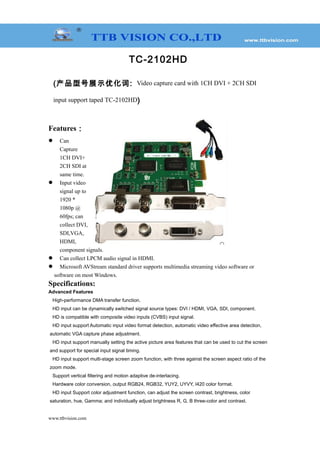TC-2102HD
(产品型号展示优化词: Video capture card with 1CH DVI + 2CH SDI
input support taped TC-2102HD)
Features：
 Can
Capture
1CH DVI+
2CH SDI at
same time.
 Input video
signal up to
1920 *
1080p @
60fps; can
collect DVI,
SDI,VGA,
HDMI,
component signals.
 Can collect LPCM audio signal in HDMI.
 Microsoft AVStream standard driver supports multimedia streaming video software or
software on most Windows.
Specifications:
Advanced Features
High-performance DMA transfer function.
HD input can be dynamically switched signal source types: DVI / HDMI, VGA, SDI, component.
HD is compatible with composite video inputs (CVBS) input signal.
HD input support Automatic input video format detection, automatic video effective area detection,
automatic VGA capture phase adjustment.
HD input support manually setting the active picture area features that can be used to cut the screen
and support for special input signal timing.
HD input support multi-stage screen zoom function, with three against the screen aspect ratio of the
zoom mode.
Support vertical filtering and motion adaptive de-interlacing.
Hardware color conversion, output RGB24, RGB32, YUY2, UYVY, I420 color format.
HD input Support color adjustment function, can adjust the screen contrast, brightness, color
saturation, hue, Gamma; and individually adjust brightness R, G, B three-color and contrast.
www.ttbvision.com
 