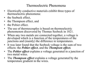 Thermoelectric Phenomena
• Electrically conductive materials exhibit three types of
thermoelectric phenomena:
• the Seebeck effect,
• the Thompson effect, and
• the Peltier effect.
• The use of thermocouples is based on thermoelectric
phenomenon discovered by Thomas Seebeck in 1821.
• When any two metals are connected together, a voltage is
developed which is a function of the temperatures of the
junctions and (mainly) the difference in temperatures.
• It was later found that the Seebeck voltage is the sum of two
effects: the Peltier effect, and the Thompson effect.
• The Peltier effect explains a voltage generated in a junction of
two metal wires.
• The Thompson effect explains a voltage generated by the
temperature gradient in the wires.
 
