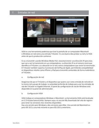 VIDEO NOTES 23
7. Entradas de red
iVGA es una herramienta poderosa que trae la pantalla de un computador Macintosh
o Windows en red como una entrada TriCaster. Es una buena idea probar su red y la iVGA
antes de que la producción comience.
al TriCaster.
disponible en la panel de administrador.
Hay una versión para Windows y dos versiones para Mac. Una versión de Macintosh es
 