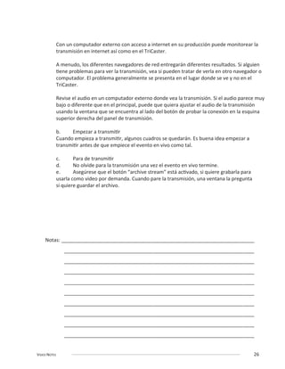 VIDEO NOTES 26
Con un computador externo con acceso a internet en su producción puede monitorear la
transmisión en internet así como en el TriCaster.
A menudo, los diferentes navegadores de red entregarán diferentes resultados. Si alguien
TriCaster.
superior derecha del panel de transmisión.
usarla como video por demanda. Cuando pare la transmisión, una ventana la pregunta
Notas: _____________________________________________________________________
____________________________________________________________________
____________________________________________________________________
____________________________________________________________________
____________________________________________________________________
____________________________________________________________________
____________________________________________________________________
____________________________________________________________________
____________________________________________________________________
____________________________________________________________________
 