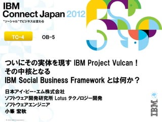TC-4              OB-5



ついにその実体を現す IBM Project Vulcan！
その中核となる
IBM Social Business Framework とは何か？
日本アイ・ビー・エム株式会社
ソフトウェア開発研究所 Lotus テクノロジー開発
ソフトウェアエンジニア
小峯 宏秋
© 2012 IBM Corporation
 