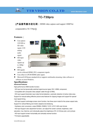 TC-739pro
(产品型号展示优化词：HDMI video capture card support 1080P for
computer&live TC-739pro)
Features：
 Can capture
1CH HD or
SD video
signal, 1CH
analog
audio
signal..
 HD input
video
signals up
to 1080p /
60 Hz.
 HD signals
can be collected HDMI, DVI, component signals.
 Can collect in LPCM HDMI audio signal.
 Microsoft AVStream standard driver supports multimedia streaming video software or
software on most Windows.
Specifications:
Advanced Features
High-performance DMA transfer function.
· HD input can be dynamically switched signal source types: DVI / HDMI, component.
· Compatible with composite video adapter cable through (CVBS).
· HD input support Automatic input video format detection, automatic detection of active video area.
Support for manual setting effective picture area features for clipping images and support for special
input signal timing.
· HD input support multi-stage screen zoom function, has three zoom mode for the screen aspect ratio.
Support for vertical filtering and motion adaptive de-interlacing.
· Hardware color conversion, output RGB24, RGB32, YUY2, UYVY, I420 color format.
· HD input Support color adjustment function, can adjust the screen contrast, brightness, color
saturation, hue, Gamma; and individually adjust the brightness of R, G, B three-color, and contrast.
· HD input support screen horizontally and vertically reverse function.
* Firmware upgradeable.
www.ttbvision.com
 