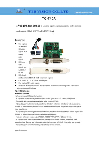 TC-740A
(产品型号展示优化词：Medical laparoscopic endoscopic Video capture
card support HDMI SDI VGA DVI TC-740A)
Features：
 Can capture
1CH HD or
SD video
signal, 1CH
analog
audio
signal..
 HD input
video
signals up
to 1080p /
60 Hz.
 HD signals
can be collected HDMI, DVI, component signals.
 Can collect in LPCM HDMI audio signal.
 Can capture SDI audio signal.
 Microsoft AVStream standard driver supports multimedia streaming video software or
software on most Windows.
Specifications:
Advanced Features
High-performance DMA transfer function.
· HD input can be dynamically switched signal source types: SDI / DVI / HDMI, component.
· Compatible with composite video adapter cable through (CVBS).
· HD input support Automatic input video format detection, automatic detection of active video area.
Support for manual setting effective picture area features for clipping images and support for special
input signal timing.
· HD input support multi-stage screen zoom function, has three zoom mode for the screen aspect ratio.
Support for vertical filtering and motion adaptive de-interlacing.
· Hardware color conversion, output RGB24, RGB32, YUY2, UYVY, I420 color format.
· HD input Support color adjustment function, can adjust the screen contrast, brightness, color
saturation, hue, Gamma; and individually adjust the brightness of R, G, B three-color, and contrast.
· HD input support screen horizontally and vertically reverse function.
www.ttbvision.com
 