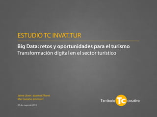 Jaime Lloret @jaime67lloret
Mar Castaño @mmarcf
27 de mayo de 2015
Big Data: retos y oportunidades para el turismo
Transformación digital en el sector turístico
ESTUDIO TC INVAT.TUR
 
