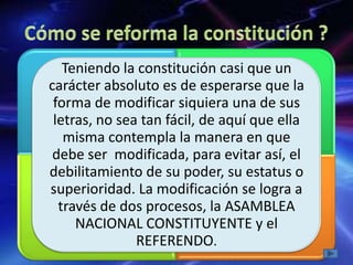 Teniendo la constitución casi que un
carácter absoluto es de esperarse que la
forma de modificar siquiera una de sus
letras, no sea tan fácil, de aquí que ella
misma contempla la manera en que
debe ser modificada, para evitar así, el
debilitamiento de su poder, su estatus o
superioridad. La modificación se logra a
través de dos procesos, la ASAMBLEA
NACIONAL CONSTITUYENTE y el
REFERENDO.
 