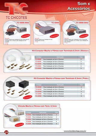 Som e
                                                                                                                                Acessórios


                         TC-0898.0802                                                             TC-0899                                          TC-0899.0802




                                              mento                                                     mento                                                         mento
                                     Lança                                                       Lança                                                      Lança
Aplicação                                                     Aplicação                                                  Aplicação
Chicote Original para Instalação de Som Honda New Fit         Chicote Original para Instalação de Som                    Chicote Original para Instalação de Som Honda New
conjugado com o chicote para instalação de som                Honda New Civic/City                                       Civic/City conjugado com o chicote para instalação de
universal                                                     17 vias                                                    som universal
14 ﬁos                                                                                                                   17 vias
24 vias




                                                          Kit Conector Macho e Fêmea com Terminais 6.3mm ( Branco )


                                                                Código                                    Aplicação                                        Vias
                                                              TC-4202K          Para Instalação de Som e Diversos                                            2
                                                              TC-4203K          Para Instalação de Som e Diversos                                            3
                                                              TC-4204K          Para Instalação de Som e Diversos                                            4
                                                              TC-4206K          Para Instalação de Som e Diversos                                            6
                                                              TC-4208K          Para Instalação de Som e Diversos                                            8




                                                            Kit Conector Macho e Fêmea com Terminais 6.3mm ( Preto )


                                                                Código                                       Aplicação                                     Vias
                                                               TC-4252K          Para Instalação de Som e Diversos                                            2
                                                               TC-4253K          Para Instalação de Som e Diversos                                            3
                                                               TC-4254K          Para Instalação de Som e Diversos                                            4
                                                               TC-4256K          Para Instalação de Som e Diversos                                            6
                                                               TC-4258K          Para Instalação de Som e Diversos                                            8
                                                  mento
                                         Lança



                            Chicote Macho e Fêmea com Term. 6.3mm


                                              Código                   Aplicação                        Vias
                                              TC-8202     Para Instalação de Som e Diversos              2
                                              TC-8203     Para Instalação de Som e Diversos              3
                                              TC-8204     Para Instalação de Som e Diversos              4
                                              TC-8206     Para Instalação de Som e Diversos              6
                                              TC-8208     Para Instalação de Som e Diversos              8
                                mento
                       Lança


12
 