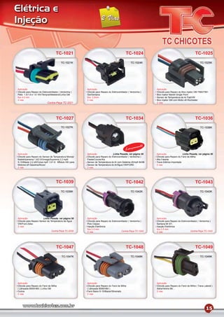 Elétrica e
Injeção


                                     TC-1021                                                  TC-1024                                                 TC-1025
                                          TC-1021K                                                TC-1024K                                                TC-1025K




Aplicação                                               Aplicação                                               Aplicação
Chicote para Reparo do Eletroventilador ( Ventoinha )   Chicote para Reparo do Eletroventilador ( Ventoinha )   Chicote para Reparo do Bico Injetor GM 7560/7561
Palio 1.5/1.6 e 1.6 16V/Tempra/Weekend/Linha GM         Gol/Santana                                             Bico Injetor Marelli Single Point
ﬁos 4.0 mm                                              ﬁos 2,5mm                                               Sensor de Temperatura do Ar Fiat/VW
2 vias                                                  2 vias                                                  Bico Injetor GM com Motor eﬁ Rochester
                             Contra-Peça TC-2021                                                                2 vias




                                     TC-1027                                                  TC-1034                                                 TC-1036
                                          TC-1027K                                                                                                        TC-1036K




                                                                                                       mento
                                                                                             Lança
Aplicação                                               Aplicação               Linha Pesada, ver página 50     Aplicação                Linha Pesada, ver página 50
Chicote para Reparo do Sensor de Temperatura Monza/     Chicote para Reparo do Eletroventilador ( Ventoinha )   Chicote para Reparo do Farol de Milha
Kadett/Ipanema 1.8/2.0/Omega/Suprema 2.2 mpﬁ/           Fiesta/Courier/Ka                                       Alto Falante
S-10/Blazer 2.2 eﬁ/Corsa mpﬁ 1.0/1.6 Módulo HEI para    Sensor de Temperatura do Ar com Sistema cﬁ/mpﬁ 94/96    Trava Elétrica Importada
Motores eﬁ Gasolina/Álcool                              Sensor de Temperatura do Ar/Água VW/FORD                2 vias
2 vias                                                  2 vias




                                     TC-1039                                                  TC-1042                                                 TC-1043
                                          TC-1039K                                                TC-1042K                                                TC-1043K




Aplicação              Linha Pesada, ver página 50      Aplicação                                               Aplicação
Chicote para Reparo Sensor de Temperatura da Água       Chicote para Reparo do Eletroventilador ( Ventoinha )   Chicote para Reparo do Eletroventilador ( Ventoinha )
VW/Ford Zetec                                           Polo Classic                                            Santana MI 97/..
2 vias                                                  Injeção Eletrônica                                      Injeção Eletrônica
                                                        ﬁos 2.5 mm                                              ﬁos 2.5 mm
                                 Contra-Peça TC-2039    2 vias                          Contra-Peça TC-1043     2 vias                          Contra-Peça TC-1042




                                     TC-1047                                                  TC-1048                                                 TC-1049
                                           TC-1047K                                               TC-1048K                                                TC-1049K




Aplicação                                               Aplicação                                               Aplicação
Chicote para Reparo do Farol de Milha                   Chicote para Reparo do Farol de Milha                   Chicote para Reparo do Farol de Milha ( Trava Lateral )
( Lâmpada 9005/HB3 ) Linha GM                           ( Lâmpada 9006/HB4 )                                    Astra/Vectra 99/...
Outros                                                  Farol Baixo S-10/Blazer/Silverado                       2 vias
2 vias                                                  2 vias




                                                                                                                                                                15
 