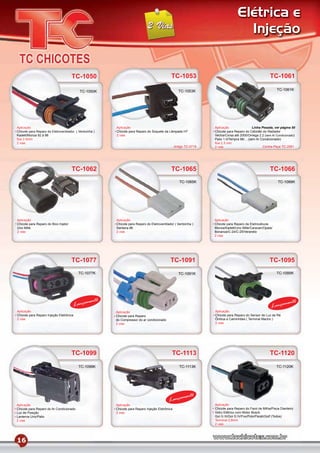 Elétrica e
                                                                                                                                   Injeção


                                      TC-1050                                                TC-1053                                                   TC-1061

                                           TC-1050K                                                 TC-1053K                                               TC-1061K




Aplicação                                               Aplicação                                                 Aplicação                  Linha Pesada, ver página 50
Chicote para Reparo do Eletroventilador ( Ventoinha )   Chicote para Reparo do Soquete da Lâmpada H7              Chicote para Reparo do Cebolão do Radiador
Kadett/Monza 92 à 96                                    2 vias                                                    Vectra/Corsa até 2000/Omega 2.2 (sem Ar Condicionado)
ﬁos 2.5mm                                                                                                         Palio 1.0/Tempra 96/... (sem Ar Condicionado)
2 vias                                                                                                            ﬁos 2.5 mm
                                                                                                 Antigo TC-0719   2 vias                            Contra-Peça TC-2061




                                      TC-1062                                                TC-1065                                                   TC-1066
                                                                                                    TC-1065K                                                TC-1066K




Aplicação                                               Aplicação                                                 Aplicação
Chicote para Reparo do Bico Injetor                     Chicote para Reparo do Eletroventilador ( Ventoinha )     Chicote para Reparo da Eletroválvula
Uno Mille                                               Santana 86                                                Monza/Kadett/Uno Mille/Caravan/Opala/
2 vias                                                  2 vias                                                    Bonanza/C-24/C-25/Veraneio
                                                                                                                  2 vias




                                      TC-1077                                                TC-1091                                                   TC-1095
                                          TC-1077K                                                 TC-1091K                                                TC-1095K




                                               mento                                                                                                             mento
                                         Lança                                                                                                          Lança
Aplicação                                               Aplicação                                                 Aplicação
Chicote para Reparo Injeção Eletrônica                  Chicote para Reparo                                       Chicote para Reparo do Sensor de Luz de Ré
2 vias                                                  do Compressor do ar condicionado                          Ônibus e Caminhões ( Terminal Macho )
                                                        2 vias                                                    2 vias




                                      TC-1099                                                 TC-1113                                                  TC-1120
                                          TC-1099K                                                  TC-1113K                                               TC-1120K




                                                                                                      mento
                                                                                            Lança
Aplicação                                               Aplicação                                                 Aplicação
Chicote para Reparo do Ar Condicionado                  Chicote para Reparo Injeção Eletrônica                    Chicote para Reparo do Farol de Milha/Pisca Dianteiro
Luz de Posição                                          2 vias                                                    Vidro Elétrico com Motor Bosch
Lanterna Uno/Palio                                                                                                Gol G III/Gol G IV/Fox/Polo/Parati/Golf (Todos)
2 vias                                                                                                            Terminal 2,8mm
                                                                                                                  2 vias




16
 