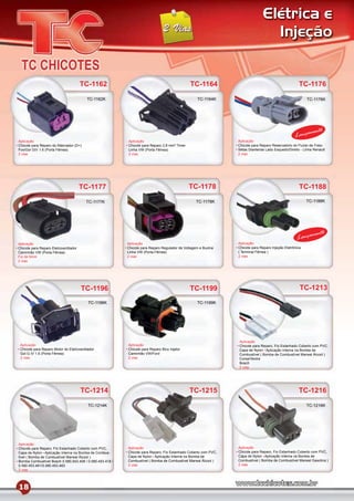 Elétrica e
                                                                                                                                 Injeção


                                       TC-1162                                                TC-1164                                                TC-1176
                                         TC-1162K                                                 TC-1164K                                                TC-1176K




                                                                                                                                                            mento
                                                                                                                                                  Lança
Aplicação                                                 Aplicação                                             Aplicação
Chicote para Reparo do Alternador (D+)                    Chicote para Reparo 2,8 mm² Timer                     Chicote para Reparo Reservatório do Fluído de Freio
Fox/Gol GIV 1.6 (Porta Fêmea)                             Linha VW (Porta Fêmea)                                Setas Dianteiras Lado Esquedo/Direito - Linha Renault
2 vias                                                    2 vias                                                2 vias




                                       TC-1177                                                TC-1178                                                TC-1188

                                         TC-1177K                                                TC-1178K                                                TC-1188K




                                                                                                                                                             mento
                                                                                                                                                    Lança
Aplicação                                                 Aplicação                                             Aplicação
Chicote para Reparo Eletroventilador                      Chicote para Reparo Regulador de Voltagem e Buzina    Chicote para Reparo Injeção Eletrônica
Caminhão VW (Porta Fêmea)                                 Linha VW (Porta Fêmea)                                ( Terminal Fêmea )
Fio de 6mm                                                2 vias                                                2 vias
2 vias




                                       TC-1196                                                TC-1199                                                TC-1213
                                          TC-1196K                                                TC-1199K




                                                                                                                Aplicação
 Aplicação                                                Aplicação                                             Chicote para Reparo, Fio Estanhado Coberto com PVC,
 Chicote para Reparo Motor do Eletroventilador            Chicote para Reparo Bico Injetor                      Capa de Nylon Aplicação Interna na Bomba de
 Gol G IV 1.6 (Porta Fêmea)                               Caminhão VW/Ford                                      Combustível ( Bomba de Combustível Marwal Álcool )
 2 vias                                                   2 vias                                                Corsa/Vectra
                                                                                                                Bosch
                                                                                                                2 vias




                                       TC-1214                                                TC-1215                                                TC-1216
                                          TC-1214K                                                                                                       TC-1216K




Aplicação
Chicote para Reparo, Fio Estanhado Coberto com PVC,       Aplicação                                             Aplicação
Capa de Nylon Aplicação Interna na Bomba de Combus-       Chicote para Reparo, Fio Estanhado Coberto com PVC,   Chicote para Reparo, Fio Estanhado Coberto com PVC,
tível ( Bomba de Combustível Marwal Álcool )              Capa de Nylon Aplicação Interna na Bomba de           Capa de Nylon Aplicação Interna na Bomba de
Bomba Combustível Bosch 0.580.543.408 / 0.580.453.418 /   Combustível ( Bomba de Combustível Marwal Álcool )    Combustível ( Bomba de Combustível Marwal Gasolina )
0.580.453.481/0.580.453.483                               2 vias                                                2 vias
2 vias




18
 