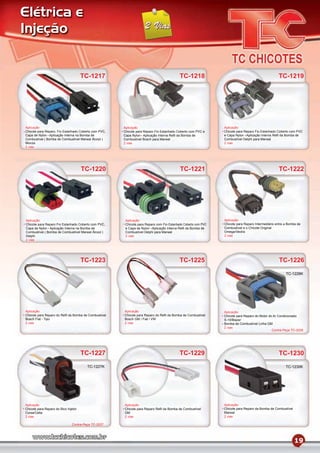 Elétrica e
Injeção


                                      TC-1217                                             TC-1218                                                 TC-1219




Aplicação                                             Aplicação                                                Aplicação
Chicote para Reparo, Fio Estanhado Coberto com PVC,   Chicote para Reparo Fio Estanhado Coberto com PVC e      Chicote para Reparo Fio Estanhado Coberto com PVC
Capa de Nylon Aplicação Interna na Bomba de           Capa Nylon Aplicação Interna Reﬁl da Bomba de            e Capa Nylon Aplicação Interna Reﬁl da Bomba de
Combustível ( Bomba de Combustível Marwal Álcool )    Combustível Bosch para Marwal                            Combustível Delphi para Marwal
Monza                                                 2 vias                                                   2 vias
2 vias




                                      TC-1220                                             TC-1221                                                 TC-1222




Aplicação                                              Aplicação                                               Aplicação
Chicote para Reparo Fio Estanhado Coberto com PVC,     Chicote para Reparo com Fio Estanhado Coberto com PVC   Chicote para Reparo Intermediário entre a Bomba de
Capa de Nylon Aplicação Interna na Bomba de            e Capa de Nylon Aplicação Interna Reﬁl da Bomba de      Combustível e o Chicote Original
Combustível ( Bomba de Combustível Marwal Álcool )     Combustível Delphi para Marwal                          Omega/Vectra
Delphi                                                 2 vias                                                  2 vias
2 vias




                                      TC-1223                                             TC-1225                                                 TC-1226
                                                                                                                                                       TC-1226K




Aplicação                                             Aplicação                                                Aplicação
Chicote para Reparo do Reﬁl da Bomba de Combustível   Chicote para Reparo do Reﬁl da Bomba de Combustível      Chicote para Reparo do Motor do Ar Condicionado
Bosch Fiat - Tipo                                     Bosch GM / Fiat / VW                                     S-10/Blazer
2 vias                                                2 vias                                                   Bomba de Combustível Linha GM
                                                                                                               2 vias
                                                                                                                                              Contra-Peça TC-2026




                                      TC-1227                                             TC-1229                                                 TC-1230
                                        TC-1227K                                                                                                       TC-1230K




Aplicação                                             Aplicação                                                Aplicação
Chicote para Reparo do Bico Injetor                   Chicote para Reparo Reﬁl da Bomba de Combustível         Chicote para Reparo da Bomba de Combustível
Corsa/Celta                                           GM                                                       Marwal
2 vias                                                2 vias                                                   2 vias

                               Contra-Peça TC-2027




                                                                                                                                                             19
 