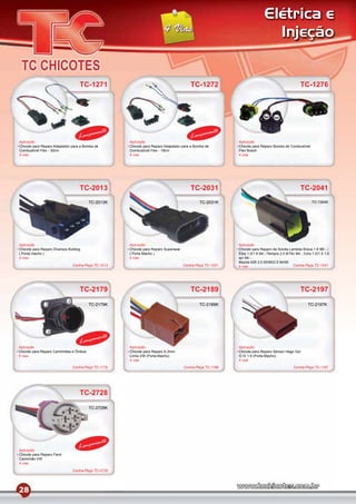Elétrica e
                                                                                                                             Injeção


                                   TC-1271                                               TC-1272                                                  TC-1276




                                           mento                                                 mento
                                   Lança                                                 Lança
Aplicação                                            Aplicação                                             Aplicação
Chicote para Reparo Adaptador para a Bomba de        Chicote para Reparo Adaptador para a Bomba de         Chicote para Reparo Bomba de Combustível
Combustível Flex - 30cm                              Combustível Flex - 18cm                               Flex Bosch
4 vias                                               4 vias                                                4 vias




                                   TC-2013                                               TC-2031                                                  TC-2041
                                         TC-2013K                                            TC-2031K                                                    TC-1304K




Aplicação                                            Aplicação                                             Aplicação
Chicote para Reparo Diversos Bulldog                 Chicote para Reparo Superseal                         Chicote para Reparo da Sonda Lambda Brava 1.8 98/.../
( Porta macho )                                      ( Porta Macho )                                       Elba 1.5/1.6 94/../Tempra 2.0 8/16v 94/.../Uno 1.0/1.5 1.6
4 vias                                               4 vias                                                spi 94/...
                                                                                                           Mazda 626 2.0 93/95/2.5 94/95
                               Contra-Peça TC-1013                                   Contra-Peça TC-1031   4 vias                            Contra-Peça TC-1041




                                   TC-2179                                               TC-2189                                                  TC-2197
                                         TC-2179K                                            TC-2189K                                                  TC-2197K




                                           mento
                                   Lança
Aplicação                                            Aplicação                                             Aplicação
Chicote para Reparo Caminhões e Ônibus               Chicote para Reparo 6,3mm                             Chicote para Reparo Sensor Hego Gol
4 vias                                               Linha VW (Porta-Macho)                                G IV 1.6 (Porta-Macho)
                                                     4 vias                                                4 vias
                               Contra-Peça TC-1179                                   Contra-Peça TC-1189                                      Contra-Peça TC-1197




                                   TC-2728
                                         TC-2728K




                                           mento
Aplicação
                                   Lança
Chicote para Reparo Farol
Caminhão VW
4 vias

                               Contra-Peça TC-0728




28
 