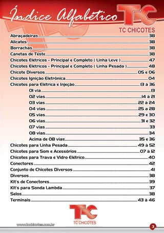 Abraçadeiras........................................................................................................................................ 38
Alicates ..................................................................................................................................................... 38
Borrachas............................................................................................................................................... 38
Canetas de Teste............................................................................................................................... 38
Chicotes Elétricos - Principal e Completo ( Linha Leve ) ..................................47
Chicotes Elétricos - Principal e Completo ( Linha Pesada ).......................... 48
Chicote Diversos ................................................................................................................. 05 e 06
Chicotes Ignição Eletrônica ..................................................................................................... 04
Chicotes para Elétrica e Injeção ................................................................................ 13 à 36
              01 via .......................................................................................................................................13
              02 vias ......................................................................................................................14 à 21
              03 vias ..................................................................................................................22 à 24
              04 vias .................................................................................................................25 a 28
              05 vias .................................................................................................................. 29 e 30
              06 vias ..................................................................................................................... 31 e 32
              07 vias ................................................................................................................................33
              08 vias...............................................................................................................................34
              Acima de 08 vias...........................................................................................35 e 36
Chicotes para Linha Pesada ..................................................................................... 49 à 52
Chicotes para Som e Acessórios .............................................................................07 à 12
Chicotes para Trava e Vidro Elétrico.............................................................................. 40
Conectores .............................................................................................................................................42
Conjunto de Chicotes Diversos ...............................................................................................41
Diversos ................................................................................................................................................... 38
Kit’s de Conectores .......................................................................................................................... 39
Kit’s para Sonda Lambda ...........................................................................................................37
Selos............................................................................................................................................................ 38
Terminais ................................................................................................................................... 43 à 46




                                                                                                                                                                3
 