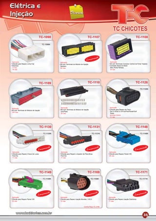 Elétrica e
Injeção


                                     TC-1098                                              TC-1107                                                TC-1108

                                         TC-1098K




                                                                                                  mento
                                                                                        Lança
Aplicação                                            Aplicação                                              Aplicação
Chicote para Reparo Linha Fiat                       Kit com Terminais do Módulo de Injeção                 Kit com Terminais Conector Central da Porta Traseira
Diversos                                             Sandero                                                Conexão Aérea do Motor
17 ﬁos                                               90 Vias                                                Stilo (Porta Fêmea)
18 vias                                                                                                     24 vias




                                     TC-1109                                              TC-1110                                                TC-1126
                                                                                                                                                      TC-1126K




                                                     Aplicação                                              Aplicação
Aplicação
                                                     Kit com Terminais do Módulo de Injeção                 Chicote para Reparo do Farol
Kit com Terminais do Módulo de Injeção
                                                     Uno/Palio                                              Gol G III/Gol G IV/Fox/Polo/Parati/Golf
104 Vias
                                                     35 vias                                                Todos
                                                                                                            terminal 2,8mm
                                                                                                            10 vias




                                     TC-1130                                              TC-1131                                                TC-1148
                                          TC-1130K                                            TC-1131K                                                TC-1148K




                                           mento                                                   mento                                               mento
                                   Lança                                                Lança                                                   Lança
Aplicação                                            Aplicação                                             Aplicação
Chicote para Reparo Chave de Luzes                   Chicote para Reparo Limpador de Pára-Brisa            Chicote para Reparo Painel VW
Ford Ka                                              Ford Ka                                               26 vias
11 vias                                              11 vias




                                     TC-1149                                             TC-1169                                                 TC-1171
                                         TC-1149K                                             TC-1169K                                                TC-1171K




                                           mento                                                  mento                                                mento
                                  Lança                                                Lança                                                   Lança
Aplicação                                            Aplicação                                             Aplicação
Chicote para Reparo Painel VW                        Chicote para Reparo Injeção Mondeo 1.8/2.0            Chicote para Reparo Injeção Eletrônica
32 vias                                              12 vias                                               11 vias


                                                                                     Contra-Peça TC-2169




                                                                                                                                                          35
 