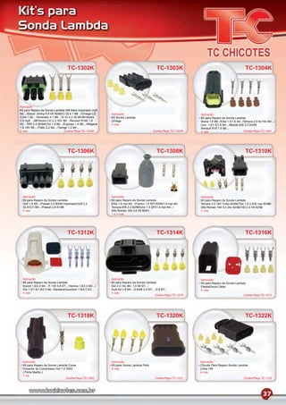 Kit’s para
Sonda Lambda


                                       TC-1302K                                                       TC-1303K                                                 TC-1304K




Aplicação
Kit para Reparo da Sonda Lambda GM Astra Importado mpﬁ
94/.../Blazer Jimmy 4.6 V6 90/95/C-20 4.1 96/.../Omega CD         Aplicação                                                 Aplicação
3.0/4.1 92/.../Silverado 4.1 96/.../S-10 4.3 V6 90/95/Vectra      Kit Sonda Lambda                                          Kit para Reparo da Sonda Lambda
2.0 mpﬁ .../96/Vectra CD 2.2 16V 96/.../Renault R169 1.8          Omega                                                     Brava 1.8 98/../Elba 1.5/1.6 94/../Tempra 2.0 8v/16v 94/.../
92/.../RRI 2.0 90/94/Clio 1.4 96/.../Express 1.4 96/.../Mégane    3 vias                                                    Uno 1.0/1.5/1.6 94/.../Mazda 626 2.0 93/95
1.6 16V 95/.../Traﬁc 2.2 94/.../Twingo 1.2 94/...                                                                           Renault R19 1.6 96/...
3 vias                               Contra-Peça TC-1303K                                          Contra-Peça TC-1302K     4 vias                             Contra-Peça TC-1041




                                       TC-1306K                                                       TC-1308K                                                 TC-1310K




  Aplicação                                                       Aplicação                                                 Aplicação
  Kit para Reparo da Sonda Lambda                                 Kit para Reparo da Sonda Lambda                           Kit para Reparo da Sonda Lambda
  Golf 1.8 95/.../Passat 2.0 90/94 Importado/Golf 2.0             Elba 1.6 mpi 94/.../Fiorino 1.5 SPI 93/94/1.6 mpi 94/     Tempra 2.0 16V Turbo 93/94/Tipo 1.6 2.0/IE mpi 93/96/
  GLX/GTI 95/.../Passat 2.8 91/96                                 Tempra SW 2.0 92/96/Uno 1.5 SPI/1.6 mpi 94/.../           Alfa Romeo 164 3.0 24v 92/98/155 2.5 V6 92/96
  4 vias                                                          Alfa Romeo 164 3.0 V6 90/91..                             2 vias
                                                                  1 e 2 vias




                                       TC-1312K                                                       TC-1314K                                                 TC-1316K




  Aplicação                                                       Aplicação                                                 Aplicação
  Kit para Reparo da Sonda Lambda                                 Kit para Reparo da Sonda Lambda                           Kit para Reparo da Sonda Lambda
  Escort 1.8/2.0 94/.../F-150 5.8 97/.../Verona 1.8/2.0 94/.../   Gol 2.0 16v 96/..1.0 MI 97/.../                           Fiesta/Escort Zetec
  Gol 1.0/1.6/1.8/2.0 94/../Santana/Quantum 1.8/2.0 93/...        Audi A4 1.8 94/.../2.8/A6 2.4 97/... /2.8 97/...          4 vias
  4 vias                                                          4 vias
                                                                                                      Contra-Peça TC-1074                                     Contra-Peça TC-1075




                                       TC-1318K                                                       TC-1320K                                                 TC-1322K




  Aplicação                                                       Aplicação                                                 Aplicação
  Kit para Reparo da Sonda Lambda Corsa                           Kit para Sonda Lambda Palio                               Chicote Para Reparo Sonda Lambda
  Conector do Compressor Gol 1.0 2000                             4 vias                                                    Linha VW
  ( Porta Macho )                                                                                                           4 vias
  1 via
                                 Contra-Peça TC-1092                                                Contra-Peça TC-1031                                       Contra-Peça TC-1123




                                                                                                                                                                              37
 