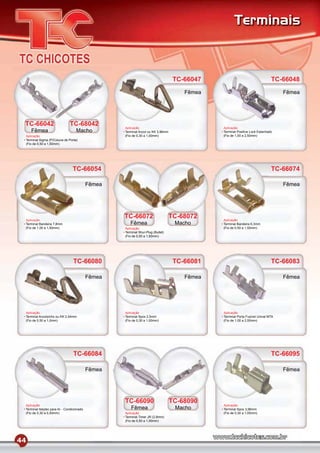 Terminais



                                                                                   TC-66047                                  TC-66048
                                                                                      Fêmea                                       Fêmea




 TC-66042                      TC-68042
                                                    Aplicação                                 Aplicação
     Fêmea                          Macho           Terminal Anzol ou KK 3,96mm               Terminal Positive Lock Estanhado
 Aplicação                                          (Fio de 0,30 a 1,00mm)                    (Fio de 1,00 a 2,50mm)
 Terminal Sigma (P/Coluna de Porta)
 (Fio de 0,50 a 1,50mm)




                                 TC-66054                                                                                    TC-66074

                                            Fêmea                                                                                 Fêmea




 Aplicação
                                                    TC-66072                      TC-68072    Aplicação
 Terminal Bandeira 7,8mm                               Fêmea                       Macho      Terminal Bandeira 6,3mm
 (Fio de 1,00 a 1,50mm)                             Aplicação                                 (Fio de 0,50 a 1,50mm)
                                                    Terminal Shur-Plug (Bullet)
                                                    (Fio de 0,50 a 1,50mm)




                                  TC-66080                                         TC-66081                                  TC-66083

                                            Fêmea                                     Fêmea                                       Fêmea




 Aplicação                                          Aplicação                                 Aplicação
 Terminal Anzolzinho ou KK 2,54mm                   Terminal Spox 2,5mm                       Terminal Porta Fusível Unival MTA
 (Fio de 0,50 a 1,0mm)                              (Fio de 0,30 a 1,00mm)                    (Fio de 1,00 a 2,50mm)




                                  TC-66084                                                                                   TC-66095

                                            Fêmea                                                                                 Fêmea




                                                    TC-66090                      TC-68090
 Aplicação                                                                                    Aplicação
 Terminal Italytec para Ar - Condicionado               Fêmea                      Macho      Terminal Spox 3,96mm
 (Fio de 0,30 a 0,50mm)                             Aplicação                                 (Fio de 0,30 a 1,00mm)
                                                    Terminal Timer JR (2,8mm)
                                                    (Fio de 0,50 a 1,00mm)




44
 