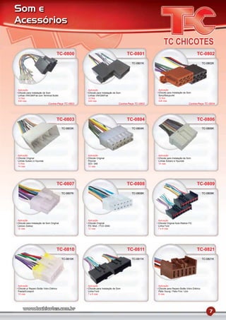 Som e
Acessórios


                                     TC-0800                                           TC-0801                                             TC-0802
                                                                                          TC-0801K                                                TC-0802K




Aplicação                                            Aplicação                                         Aplicação
Chicote para Instalação de Som                       Chicote para Instalação de Som                    Chicote para Instalação de Som
Linhas VW/GM/Fiat com Terminal Bullet                Linhas VW/GM/Fiat                                 Sony/Blaupunkt
12 ﬁos                                               12 ﬁos                                            12 ﬁos
2x8 vias                                             2x8 vias                                          2x8 vias
                             Contra-Peça TC-0802                                 Contra-Peça TC-0802                               Contra-Peça TC-0834




                                     TC-0803                                           TC-0804                                             TC-0806
                                          TC-0803K                                        TC-0804K                                                TC-0806K




Aplicação                                            Aplicação                                         Aplicação
Chicote Original                                     Chicote Original                                  Chicote para Instalação de Som
Linhas Subaru e Hyundai                              Pionner                                           Linhas Subaru e Hyundai
13 ﬁos                                               323 / 346                                         14 vias
14 vias                                              12 vias




                                     TC-0807                                           TC-0808                                             TC-0809
                                          TC-0807K                                        TC-0808K                                                TC-0809K




Aplicação                                            Aplicação                                         Aplicação
Chicote para Instalação de Som Original              Chicote Original                                  Chicote Original Auto-Rádios FIC
Lenoxx (todos)                                       FIC Mod. / FCD 2040                               Linha Ford
12 vias                                              12 vias                                           7 e 8 vias




                                     TC-0810                                           TC-0811                                             TC-0821
                                          TC-0810K                                        TC-0811K                                                TC-0821K




Aplicação                                            Aplicação                                         Aplicação
Chicote p/ Reparo Botão Vidro Elétrico               Chicote para Instalação de Som                    Chicote para Reparo Botão Vidro Elétrico
Fiesta/Ecosport                                      Linha Ford                                        Palio Young / Palio Fire / Uno
10 vias                                              7 e 8 vias                                        6 vias




                                                                                                                                                      7
 