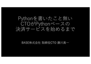 Pythonを書いたこと無い
CTOがPythonベースの
決済サービスを始めるまで
BASE株式会社 取締役CTO 藤川真⼀
 