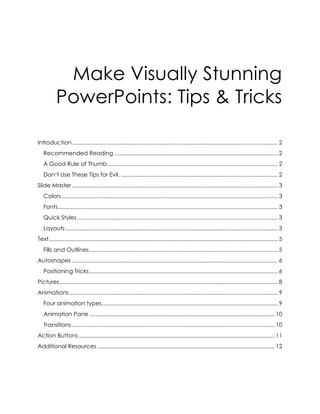 Make Visually Stunning
PowerPoints: Tips & Tricks
Introduction................................................................................................................................... 2
Recommended Reading ........................................................................................................ 2
A Good Rule of Thumb ............................................................................................................ 2
Don’t Use These Tips for Evil. .................................................................................................... 2
Slide Master ................................................................................................................................... 3
Colors.......................................................................................................................................... 3
Fonts............................................................................................................................................ 3
Quick Styles................................................................................................................................ 3
Layouts ....................................................................................................................................... 3
Text.................................................................................................................................................. 5
Fills and Outlines........................................................................................................................ 5
Autoshapes ................................................................................................................................... 6
Positioning Tricks........................................................................................................................ 6
Pictures........................................................................................................................................... 8
Animations..................................................................................................................................... 9
Four animation types................................................................................................................ 9
Animation Pane ...................................................................................................................... 10
Transitions ................................................................................................................................. 10
Action Buttons............................................................................................................................. 11
Additional Resources ................................................................................................................. 12
 