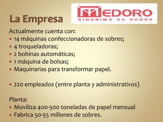 Actualmente cuenta con:
 14 máquinas confeccionadoras de sobres;
 4 troqueladoras;
 2 bobinas automáticas;
 1 máquina de bolsas;
 Maquinarias para transformar papel.

   220 empleados (entre planta y administrativos)

Planta:
 Moviliza 400-500 toneladas de papel mensual
 Fabrica 50-55 millones de sobres.
 