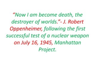 “Now I am become death, the destroyer of worlds.”- J. Robert Oppenheimer, following the first successful test of a nuclear weapon on July 16, 1945, Manhattan Project. 