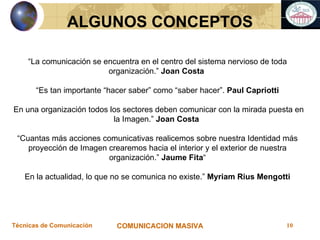 “ La comunicación se encuentra en el centro del sistema nervioso de toda organización.”  Joan Costa  “ Es tan importante “hacer saber” como “saber hacer”.  Paul Capriotti En una   organización todos los sectores deben comunicar con la mirada puesta en la Imagen.”  Joan Costa  “ Cuantas más acciones comunicativas realicemos sobre nuestra Identidad más proyección de Imagen crearemos hacia el interior y el exterior de nuestra organización. ”  Jaume Fita “ En la actualidad, lo que no se comunica no existe.”  Myriam Rius Mengotti ALGUNOS CONCEPTOS 
