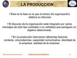 Ésta es la fase en la que el emisor (la organización) elabora su discurso El discurso de la organización está integrado por varios mensajes de todo tipo (verbales o no verbales) que persiguen un objetivo determinado En la producción intervienen diferentes factores: contexto, circunstancias, capacidad comunicativa, identidad de la empresa, realidad de la empresa LA PRODUCCION 