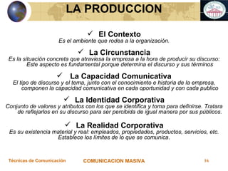 El Contexto Es el ambiente que rodea a la organización. La Circunstancia Es la situación concreta que atraviesa la empresa a la hora de producir su discurso: Este aspecto es fundamental porque determina el discurso y sus términos La Capacidad Comunicativa El tipo de discurso y el tema, junto con el conocimiento e historia de la empresa, componen la capacidad comunicativa en cada oportunidad y con cada publico La Identidad Corporativa Conjunto de valores y atributos con los que se identifica y toma para definirse. Tratara de reflejarlos en su discurso para ser percibida de igual manera por sus públicos. La Realidad Corporativa Es su existencia material y real: empleados, propiedades, productos, servicios, etc. Establece los límites de lo que se comunica . LA PRODUCCION 