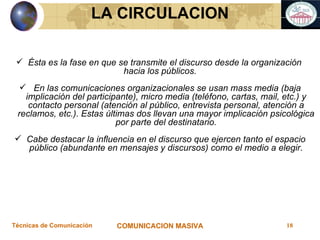 LA CIRCULACION Ésta es la fase en que se transmite el discurso desde la organización  hacia los públicos. En las comunicaciones organizacionales se usan mass media (baja implicación del participante), micro media (teléfono, cartas, mail, etc.) y contacto personal (atención al público, entrevista personal, atención a reclamos, etc.). Estas últimas dos llevan una mayor implicación psicológica por parte del destinatario. Cabe destacar la influencia en el discurso que ejercen tanto el espacio público (abundante en mensajes y discursos) como el medio a elegir. 