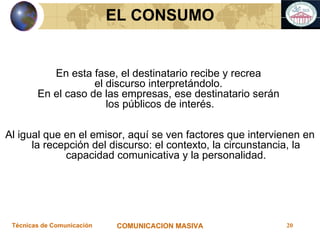 EL CONSUMO En esta fase, el destinatario recibe y recrea  el discurso interpretándolo.  En el caso de las empresas, ese destinatario serán  los públicos de interés. Al igual que en el emisor, aquí se ven factores que intervienen en la recepción del discurso: el contexto, la circunstancia, la capacidad comunicativa y la personalidad. 