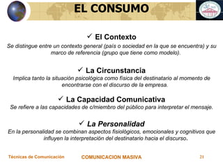 El Contexto Se distingue entre un contexto general (país o sociedad en la que se encuentra) y su marco de referencia (grupo que tiene como modelo). La Circunstancia Implica tanto la situación psicológica como física del destinatario al momento de encontrarse con el discurso de la empresa.  La Capacidad Comunicativa Se refiere a las capacidades de c/miembro del público para interpretar el mensaje. La Personalidad En la personalidad se combinan aspectos fisiológicos, emocionales y cognitivos que influyen la interpretación del destinatario hacia el discurso . EL CONSUMO 