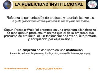 Refuerza la comunicación de producto y apuntala las ventas (la gente generalmente compra productos de una empresa que conoce). Según Pascale Weil: “el producto de una empresa silenciosa no es más que un producto, mientras que el de la empresa que proclama su proyecto, es un testimonio: es llevado, interpretado y enriquecido por esta misión”. La  empresa  se convierte en una  institución ( además de hacer lo que hace, habla y dice para quién lo hace y por qué) LA PUBLICIDAD INSTITUCIONAL 