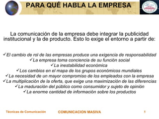 La comunicación de la empresa debe integrar la publicidad institucional y la de producto. Esto lo exige el entorno a partir de: El cambio de rol de las empresas produce una exigencia de responsabilidad La empresa toma conciencia de su función social La inestabilidad económica  Los cambios en el mapa de los grupos económicos mundiales  La necesidad de un mayor compromiso de los empleados con la empresa La multiplicación de la oferta, que exige una maximización de las diferencias La maduración del público como consumidor y sujeto de opinión La enorme cantidad de información sobre los productos PARA QUÉ HABLA LA EMPRESA  