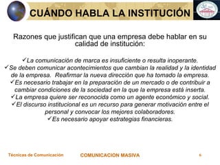 Razones que justifican que una empresa debe hablar en su calidad de institución: La comunicación de marca es insuficiente o resulta inoperante. Se deben comunicar acontecimientos que cambian la realidad y la identidad de la empresa.  Reafirmar la nueva dirección que ha tomado la empresa. Es necesario trabajar en la preparación de un mercado o de contribuir a cambiar condiciones de la sociedad en la que la empresa está inserta. La empresa quiere ser reconocida como un agente económico y social. El discurso institucional es un recurso para generar motivación entre el personal y convocar los mejores colaboradores. Es necesario apoyar estrategias financieras. CUÁNDO HABLA LA INSTITUCIÓN 