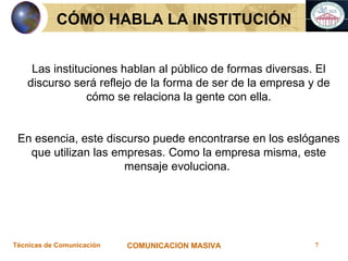 CÓMO HABLA LA INSTITUCIÓN Las instituciones hablan al público de formas diversas. El discurso será reflejo de la forma de ser de la empresa y de cómo se relaciona la gente con ella. En esencia, este discurso puede encontrarse en los eslóganes que utilizan las empresas. Como la empresa misma, este mensaje evoluciona.  