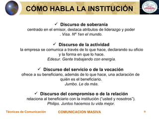 Discurso de soberanía centrado en el emisor, destaca atributos de liderazgo y poder .  Visa. Nº 1en el mundo. Discurso de la actividad la empresa se comunica a través de lo que hace, declarando su oficio y la forma en que lo hace. Edesur. Gente trabajando con energía. Discurso del servicio o de la vocación  ofrece a su beneficiario, además de lo que hace, una aclaración de  quién es el beneficiario. Jumbo. Le da más. Discurso del compromiso o de la relación relaciona al beneficiario con la institución (“usted y nosotros”).  Philips. Juntos hacemos tu vida mejor. CÓMO HABLA LA INSTITUCIÓN 