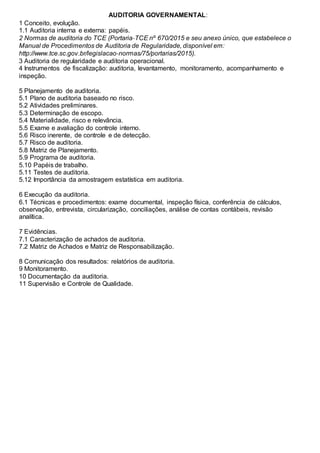 AUDITORIA GOVERNAMENTAL:
1 Conceito, evolução.
1.1 Auditoria interna e externa: papéis.
2 Normas de auditoria do TCE (Portaria‐TCE nº 670/2015 e seu anexo único, que estabelece o
Manual de Procedimentos de Auditoria de Regularidade, disponível em:
http://www.tce.sc.gov.br/legislacao‐normas/75/portarias/2015).
3 Auditoria de regularidade e auditoria operacional.
4 Instrumentos de fiscalização: auditoria, levantamento, monitoramento, acompanhamento e
inspeção.
5 Planejamento de auditoria.
5.1 Plano de auditoria baseado no risco.
5.2 Atividades preliminares.
5.3 Determinação de escopo.
5.4 Materialidade, risco e relevância.
5.5 Exame e avaliação do controle interno.
5.6 Risco inerente, de controle e de detecção.
5.7 Risco de auditoria.
5.8 Matriz de Planejamento.
5.9 Programa de auditoria.
5.10 Papéis de trabalho.
5.11 Testes de auditoria.
5.12 Importância da amostragem estatística em auditoria.
6 Execução da auditoria.
6.1 Técnicas e procedimentos: exame documental, inspeção física, conferência de cálculos,
observação, entrevista, circularização, conciliações, análise de contas contábeis, revisão
analítica.
7 Evidências.
7.1 Caracterização de achados de auditoria.
7.2 Matriz de Achados e Matriz de Responsabilização.
8 Comunicação dos resultados: relatórios de auditoria.
9 Monitoramento.
10 Documentação da auditoria.
11 Supervisão e Controle de Qualidade.
 