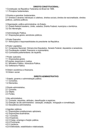 DIREITO CONSTITUCIONAL:
1 Constituição da República Federativa do Brasil de 1988.
1.1 Princípios fundamentais.
2 Direitos e garantias fundamentais.
2.1 Direitos e deveres individuais e coletivos, direitos sociais, direitos de nacionalidade, direitos
políticos, partidos políticos.
3 Organização político-administrativa do Estado.
3.1 Estado federal brasileiro, União, estados, Distrito Federal, municípios e territórios.
3.2 Da intervenção.
4 Administração Pública.
4.1 Disposições gerais, servidores públicos.
5 Poder Executivo.
5.1 Atribuições e responsabilidades do presidente da República.
6 Poder Legislativo.
6.1 Congresso Nacional, Câmara dos Deputados, Senado Federal, deputados e senadores.
6.2 Fiscalização contábil, financeira e orçamentária.
6.3 Comissões parlamentares de inquérito.
7 Poder Judiciário.
7.1 Disposições gerais.
8 Funções essenciais à Justiça.
8.1 Ministério Público, Advocacia Pública.
8.2 Defensoria Pública.
9 Ordem econômica e financeira.
10 Ordem social.
DIREITO ADMINISTRATIVO:
1 Estado, governo e administração pública.
1.1 Conceitos.
1.2 Elementos.
2 Direito administrativo.
2.1 Conceito.
2.2 Objeto.
2.3 Fontes.
3 Ato administrativo.
3.1 Conceito, requisitos, atributos, classificação e espécies.
3.2 Extinção do ato administrativo: cassação, anulação, revogação e convalidação.
3.3 Decadência administrativa.
4 Agentes públicos.
4.1 Disposições constitucionais aplicáveis.
4.2 Disposições doutrinárias.
4.2.1 Conceito.
4.2.2 Espécies.
4.2.3 Cargo, emprego e função pública.
4.2.4 Provimento.
4.2.5 Vacância.
4.2.6 Efetividade, estabilidade e vitaliciedade.
 