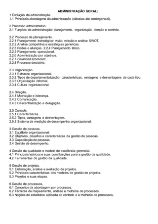 ADMINISTRAÇÃO GERAL:
1 Evolução da administração.
1.1 Principais abordagens da administração (clássica até contingencial).
2 Processo administrativo.
2.1 Funções de administração: planejamento, organização, direção e controle.
2.2 Processo de planejamento.
2.2.1 Planejamento estratégico: visão, missão e análise SWOT.
2.2.2 Análise competitiva e estratégias genéricas.
2.2.3 Redes e alianças. 2.2.4 Planejamento tático.
2.2.5 Planejamento operacional.
2.2.6 Administração por objetivos.
2.2.7 Balanced scorecard.
2.2.8 Processo decisório.
2.3 Organização.
2.3.1 Estrutura organizacional.
2.3.2 Tipos de departamentalização: características, vantagens e desvantagens de cada tipo.
2.3.3 Organização informal.
2.3.4 Cultura organizacional.
2.4 Direção.
2.4.1 Motivação e liderança.
2.4.2 Comunicação.
2.4.3 Descentralização e delegação.
2.5 Controle.
2.5.1 Características.
2.5.2 Tipos, vantagens e desvantagens.
2.5.3 Sistema de medição de desempenho organizacional.
3 Gestão de pessoas.
3.1 Equilíbrio organizacional.
3.2 Objetivos, desafios e características da gestão de pessoas.
3.3 Capacitação de pessoas.
3.4 Gestão de desempenho.
4 Gestão da qualidade e modelo de excelência gerencial.
4.1 Principais teóricos e suas contribuições para a gestão da qualidade.
4.2 Ferramentas de gestão da qualidade.
5 Gestão de projetos.
5.1 Elaboração, análise e avaliação de projetos.
5.2 Principais características dos modelos de gestão de projetos.
5.3 Projetos e suas etapas.
6 Gestão de processos.
6.1 Conceitos da abordagem por processos.
6.2 Técnicas de mapeamento, análise e melhoria de processos.
6.3 Noções de estatística aplicada ao controle e à melhoria de processos.
 