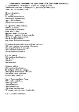 ADMINISTRACÃO FINANCEIRA E ORÇAMENTÁRIA E ORÇAMENTO PÚBLICO:
1 O papel do Estado e a atuação do governo nas finanças públicas.
1.1 Formas e dimensões da intervenção da administração na economia.
1.2 Funções do orçamento público.
2 Orçamento público.
2.1 Conceito.
2.2 Técnicas orçamentárias.
2.3 Princípios orçamentários.
2.4 Ciclo orçamentário.
2.5 Processo orçamentário.
3 O orçamento público no Brasil.
3.1 Plano plurianual.
3.2 Diretrizes orçamentárias.
3.3 Orçamento anual.
3.4 Outros planos e programas.
3.5 Sistema e processo de orçamentação.
3.6 Classificações orçamentárias.
3.7 Estrutura programática.
3.8 Créditos ordinários e adicionais.
4 Programação e execução orçamentária e financeira.
4.1 Descentralização orçamentária e financeira.
4.2 Acompanhamento da execução.
4.3 Sistemas de informações.
4.4 Alterações orçamentárias.
5 Receita pública.
5.1 Conceito e classificações.
5.2 Estágios.
5.3 Fontes.
5.4 Dívida ativa.
6 Despesa pública.
6.1 Conceito e classificações.
6.2 Estágios. 6.3 Restos a pagar.
6.4 Despesas de exercícios anteriores.
6.5 Dívida flutuante e fundada.
6.6 Suprimento de fundos.
7 Lei de Responsabilidade Fiscal.
7.1 Conceitos e objetivos.
7.2 Planejamento.
7.3 Receita Pública.
7.4 Despesa Pública.
7.5 Dívida e endividamento.
7.6 Transparência, controle e fiscalização.
8 Lei de acesso à informação.
 