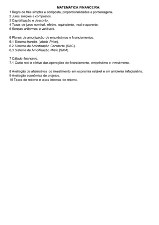MATEMÁTICA FINANCEIRA:
1 Regra de três simples e composta, proporcionalidades e porcentagens.
2 Juros simples e compostos.
3 Capitalização e desconto.
4 Taxas de juros nominal, efetiva, equivalente, real e aparente.
5 Rendas uniformes e variáveis.
6 Planos de amortização de empréstimos e financiamentos.
6.1 Sistema francês (tabela Price).
6.2 Sistema de Amortização Constante (SAC).
6.3 Sistema de Amortização Misto (SAM).
7 Cálculo financeiro.
7.1 Custo real e efetivo das operações de financiamento, empréstimo e investimento.
8 Avaliação de alternativas de investimento em economia estável e em ambiente inflacionário.
9 Avaliação econômica de projetos.
10 Taxas de retorno e taxas internas de retorno.
 