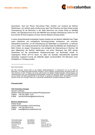 besonderes“, freut sich Pfarrer Hans-Georg Filker, Direktor und Vorstand der Berliner
Stadtmission. „Es verdient große Anerkennung, dass Tele Columbus auf diese Weise soziale
Verantwortung für die Menschen in der Stadt übernimmt und unsere Arbeit so tatkräftig
fördert.“ Die Spendensumme ist für die Kältehilfe eine wichtige Unterstützung: Schon mit 100
Euro können 50 Wohnungslose mit einer warmen Mahlzeit versorgt werden.

In einem deutschlandweit einzigartigen System arbeiten bei der Berliner Kältehilfe freie Träger
sowie katholische und evangelische Kirchengemeinden konfessions- und verbands-
übergreifend zusammen, um die Unterstützung von Bedürftigen zu koordinieren, zu betreuen
und zu helfen. Von Anfang November bis Ende März bietet die Kältehilfe den Obdachlosen in
Berlin Schutz vor eisigen Temperaturen und ermöglicht die Übernachtung im Warmen. Mit
zwei Kältebussen der Berliner Stadtmission und einem Wärmebus des DRK werden
Obdachlose auf die verschiedenen Notübernachtungen und Nachtcafés verteilt. Im
vergangenen Winter 2011/12 waren vor allem die zentralen Notunterkünfte dauerhaft
überbelegt. Insgesamt konnte die Kältehilfe täglich durchschnittlich 475 Menschen einen
Schlafplatz zur Verfügung stellen.

_________________________

Über Tele Columbus

Die Tele Columbus Gruppe zählt zu den größten Kabelnetzbetreibern in Deutschland und ist seit 1985 als
Multimedia- und Telekommunikationsanbieter erfolgreich. Rund 2 Millionen angeschlossene Haushalte werden von
Tele Columbus mit dem TV-Signal und immer mehr Kunden mit digitalen Programmpaketen, Internet-Zugang und
Telefonanschluss über das leistungsstarke Breitbandkabel versorgt. Als nationaler Anbieter mit regionalem Fokus
und als Partner der Wohnungswirtschaft ist die Gruppe im gesamten Kerngebiet Berlin, Brandenburg, Sachsen,
Sachsen-Anhalt und Thüringen sowie auch in zahlreichen westdeutschen Schwerpunktregionen präsent.



Pressekontakt:


Tele Columbus Gruppe
Hannes Lindhuber
Direktor Unternehmenskommunikation/Pressesprecher
Telefon: +49 (30) 3388 - 4170
E-Mail: hannes.lindhuber@telecolumbus.de


Berliner Stadtmission
Andrea Kuper
Leiterin Kommunikation und Fundraising
Telefon: +49 (30) 690 33 418
E-Mail: kuper@berliner-stadtmission.de




Tele Columbus Gruppe        Geschäftsführer      Pressekontakt
Tele Columbus GmbH          Ronny Verhelst       Hannes Lindhuber
Sitz der Gesellschaft       Frank Posnanski      Büro Berlin
Ernst-Reuter-Platz 3-5      Dietmar Schickel     Telefon 030 3388 4170
10587 Berlin                                     Telefax 030 3388 9 1999
Amtsgericht Berlin                               www.telecolumbus.de
Charlottenburg HRB 129640
 