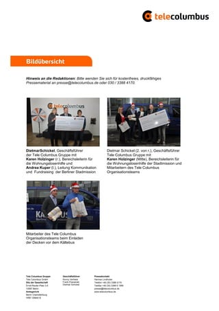 Bildübersicht

Hinweis an die Redaktionen: Bitte wenden Sie sich für kostenfreies, druckfähiges
Pressematerial an presse@telecolumbus.de oder 030 / 3388 4170.




DietmarSchickel, Geschäftsführer                        Dietmar Schickel (2. von r,), Geschäftsführer
der Tele Columbus Gruppe mit                            Tele Columbus Gruppe mit
Karen Holzinger (r.), Bereichsleiterin für              Karen Holzinger (Mitte), Bereichsleiterin für
die Wohnungslosenhilfe und                              die Wohnungslosenhilfe der Stadtmission und
Andrea Kuper (l.), Leitung Kommunikation                Mitarbeitern des Tele Columbus
und Fundraising der Berliner Stadmission                Organisationsteams




Mitarbeiter des Tele Columbus
Organisationsteams beim Einladen
der Decken vor dem Kältebus




Tele Columbus Gruppe     Geschäftsführer    Pressekontakt
Tele Columbus GmbH       Ronny Verhelst     Hannes Lindhuber
Sitz der Gesellschaft    Frank Posnanski    Telefon +49 (30) 3388 4170
Ernst-Reuter-Platz 3-5   Dietmar Schickel   Telefax +49 (30) 3388 9 1999
10587 Berlin                                presse@telecolumbus.de
Amtsgericht                                 www.telecolumbus.de
Berlin Charlottenburg
HRB 129640 B
 
